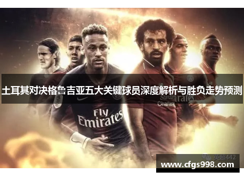 土耳其对决格鲁吉亚五大关键球员深度解析与胜负走势预测 土耳其对决格鲁吉亚五大关键球员深度解析与胜负走势预测